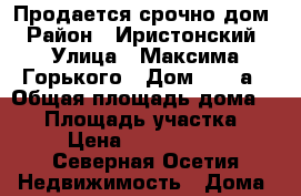 Продается срочно дом › Район ­ Иристонский › Улица ­ Максима Горького › Дом ­ 130а › Общая площадь дома ­ 64 › Площадь участка ­ 4 › Цена ­ 5 200 000 - Северная Осетия Недвижимость » Дома, коттеджи, дачи продажа   . Северная Осетия